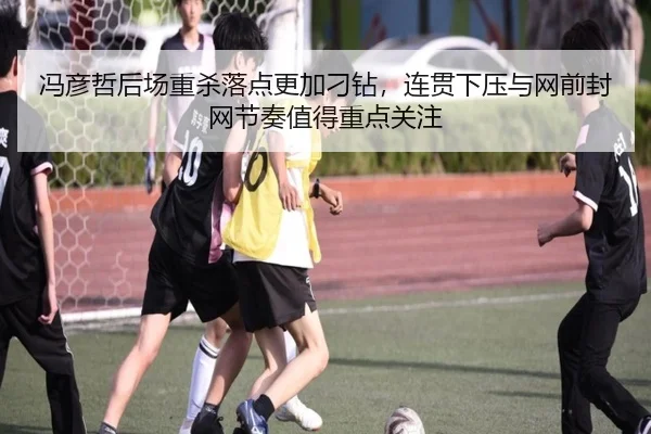冯彦哲后场重杀落点更加刁钻，连贯下压与网前封网节奏值得重点关注